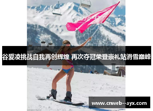 谷爱凌挑战自我再创辉煌 再次夺冠荣登崇礼站滑雪巅峰