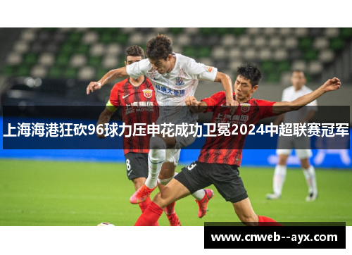 上海海港狂砍96球力压申花成功卫冕2024中超联赛冠军