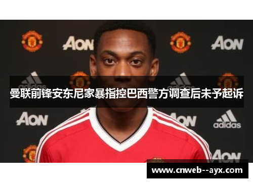 曼联前锋安东尼家暴指控巴西警方调查后未予起诉