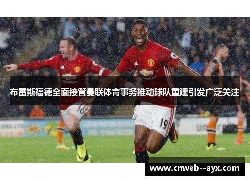 布雷斯福德全面接管曼联体育事务推动球队重建引发广泛关注